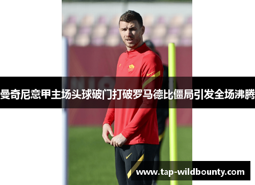 曼奇尼意甲主场头球破门打破罗马德比僵局引发全场沸腾