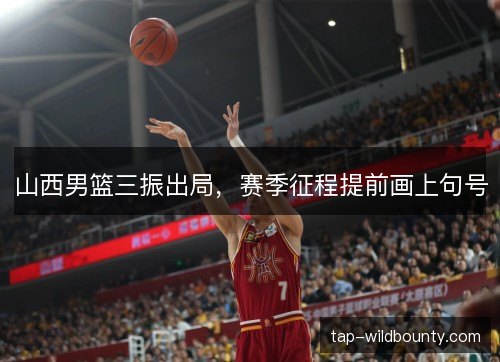 山西男篮三振出局，赛季征程提前画上句号